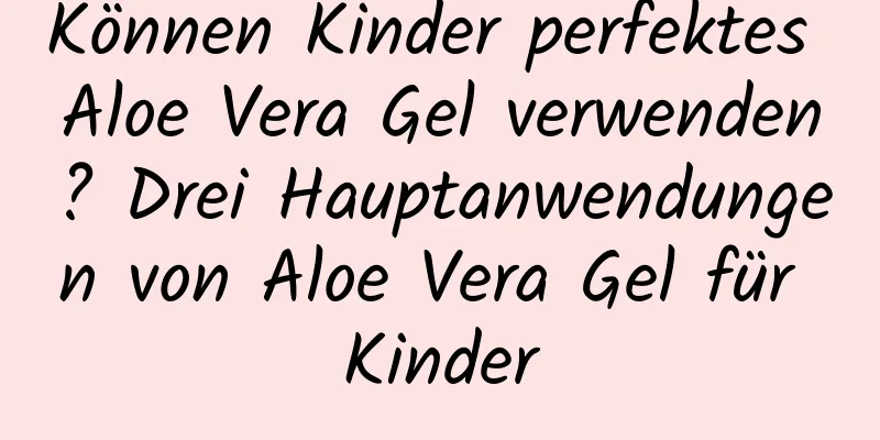 Können Kinder perfektes Aloe Vera Gel verwenden? Drei Hauptanwendungen von Aloe Vera Gel für Kinder