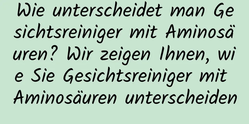 Wie unterscheidet man Gesichtsreiniger mit Aminosäuren? Wir zeigen Ihnen, wie Sie Gesichtsreiniger mit Aminosäuren unterscheiden