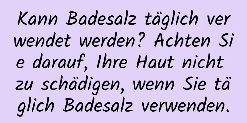 Kann Badesalz täglich verwendet werden? Achten Sie darauf, Ihre Haut nicht zu schädigen, wenn Sie täglich Badesalz verwenden.