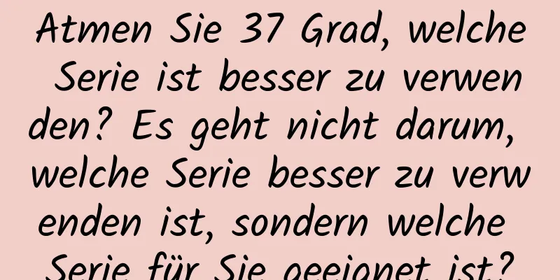 Atmen Sie 37 Grad, welche Serie ist besser zu verwenden? Es geht nicht darum, welche Serie besser zu verwenden ist, sondern welche Serie für Sie geeignet ist?