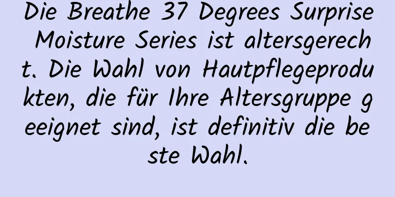 Die Breathe 37 Degrees Surprise Moisture Series ist altersgerecht. Die Wahl von Hautpflegeprodukten, die für Ihre Altersgruppe geeignet sind, ist definitiv die beste Wahl.