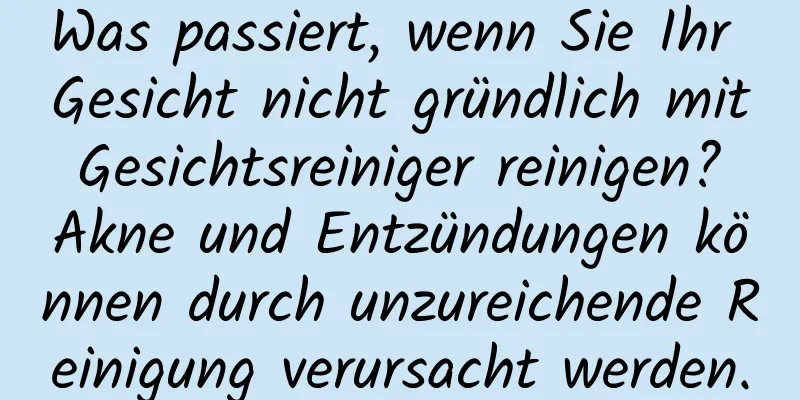 Was passiert, wenn Sie Ihr Gesicht nicht gründlich mit Gesichtsreiniger reinigen? Akne und Entzündungen können durch unzureichende Reinigung verursacht werden.