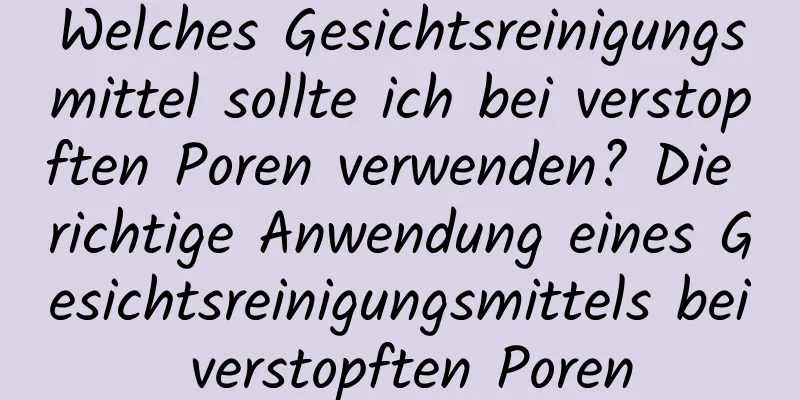 Welches Gesichtsreinigungsmittel sollte ich bei verstopften Poren verwenden? Die richtige Anwendung eines Gesichtsreinigungsmittels bei verstopften Poren