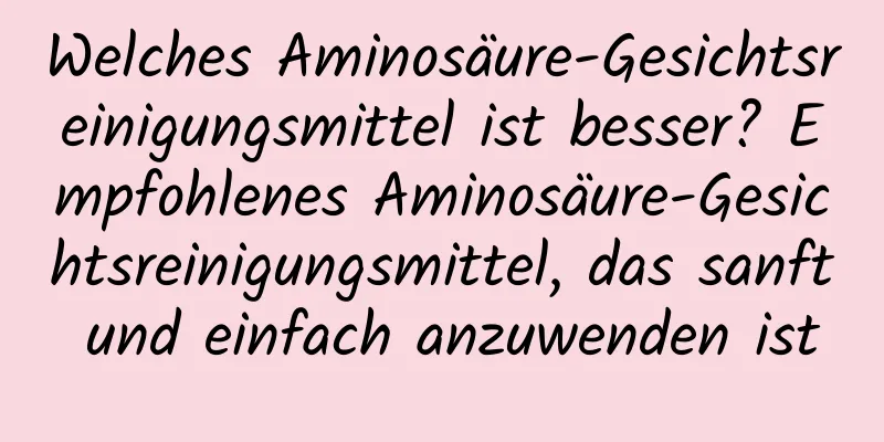Welches Aminosäure-Gesichtsreinigungsmittel ist besser? Empfohlenes Aminosäure-Gesichtsreinigungsmittel, das sanft und einfach anzuwenden ist