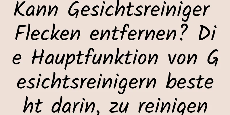 Kann Gesichtsreiniger Flecken entfernen? Die Hauptfunktion von Gesichtsreinigern besteht darin, zu reinigen