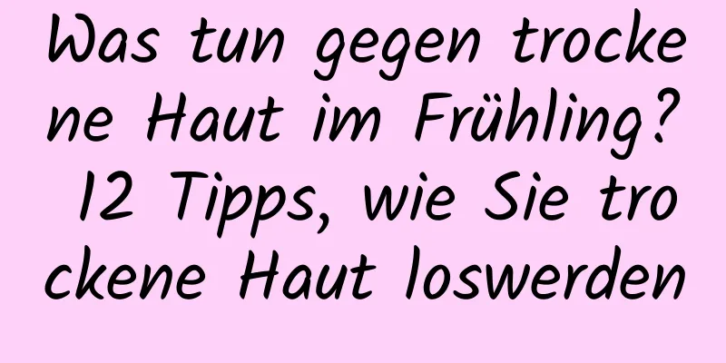 Was tun gegen trockene Haut im Frühling? 12 Tipps, wie Sie trockene Haut loswerden