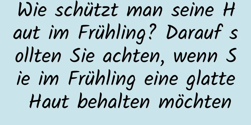 Wie schützt man seine Haut im Frühling? Darauf sollten Sie achten, wenn Sie im Frühling eine glatte Haut behalten möchten
