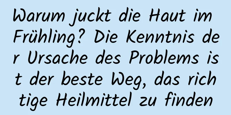 Warum juckt die Haut im Frühling? Die Kenntnis der Ursache des Problems ist der beste Weg, das richtige Heilmittel zu finden