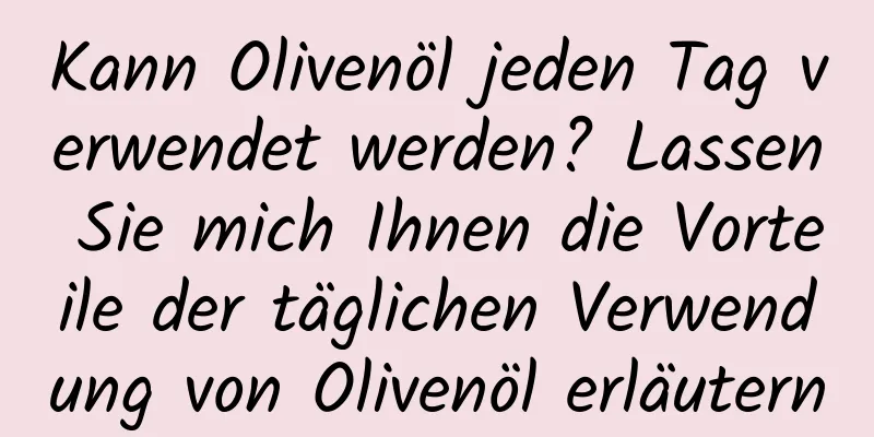 Kann Olivenöl jeden Tag verwendet werden? Lassen Sie mich Ihnen die Vorteile der täglichen Verwendung von Olivenöl erläutern