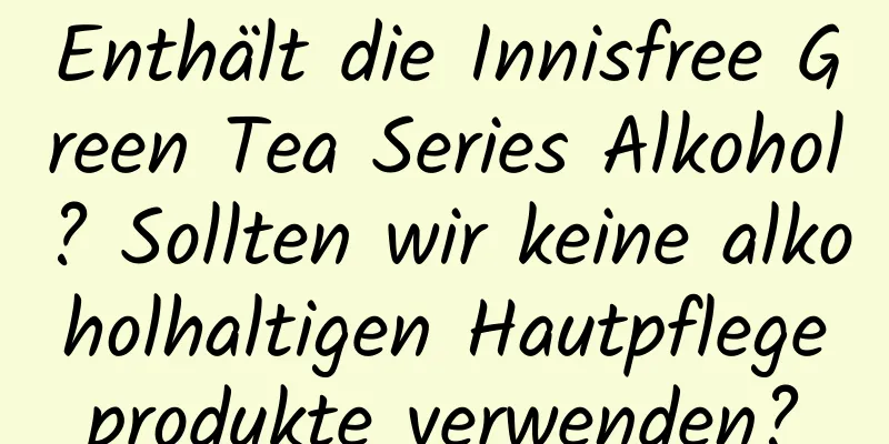 Enthält die Innisfree Green Tea Series Alkohol? Sollten wir keine alkoholhaltigen Hautpflegeprodukte verwenden?