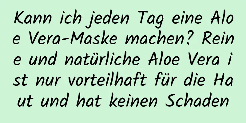 Kann ich jeden Tag eine Aloe Vera-Maske machen? Reine und natürliche Aloe Vera ist nur vorteilhaft für die Haut und hat keinen Schaden