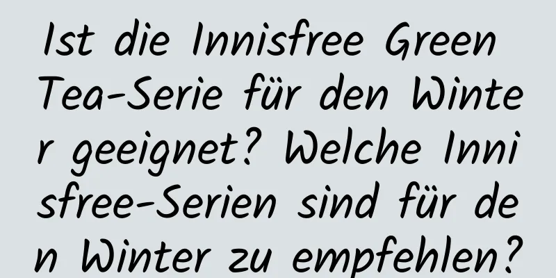 Ist die Innisfree Green Tea-Serie für den Winter geeignet? Welche Innisfree-Serien sind für den Winter zu empfehlen?