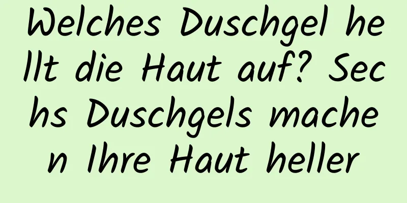 Welches Duschgel hellt die Haut auf? Sechs Duschgels machen Ihre Haut heller