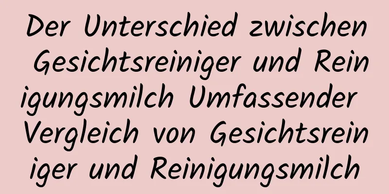 Der Unterschied zwischen Gesichtsreiniger und Reinigungsmilch Umfassender Vergleich von Gesichtsreiniger und Reinigungsmilch