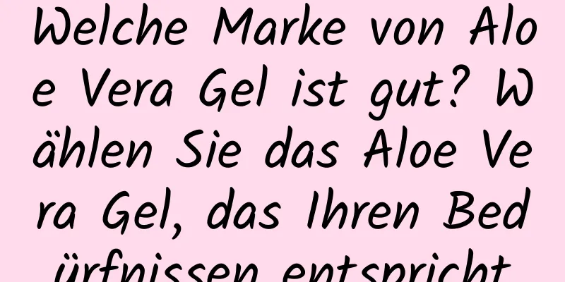 Welche Marke von Aloe Vera Gel ist gut? Wählen Sie das Aloe Vera Gel, das Ihren Bedürfnissen entspricht