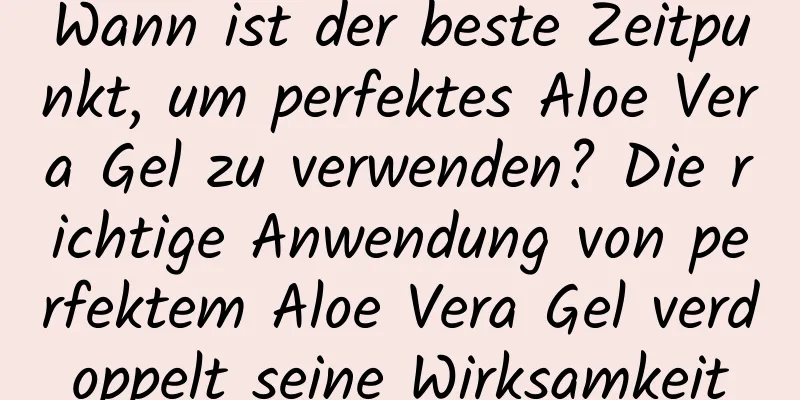 Wann ist der beste Zeitpunkt, um perfektes Aloe Vera Gel zu verwenden? Die richtige Anwendung von perfektem Aloe Vera Gel verdoppelt seine Wirksamkeit