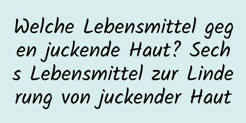 Welche Lebensmittel gegen juckende Haut? Sechs Lebensmittel zur Linderung von juckender Haut