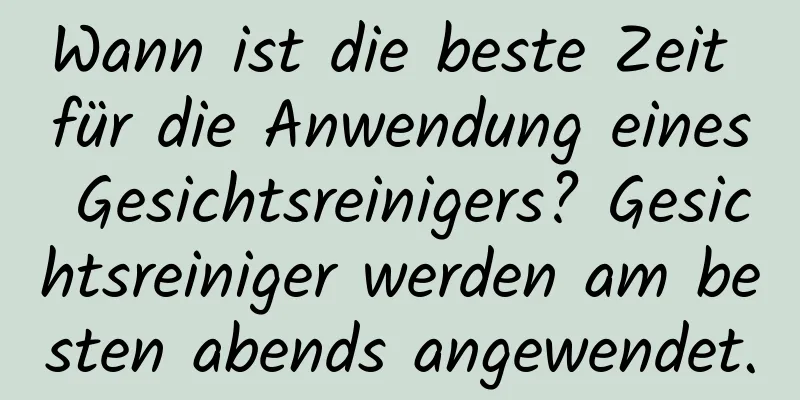 Wann ist die beste Zeit für die Anwendung eines Gesichtsreinigers? Gesichtsreiniger werden am besten abends angewendet.