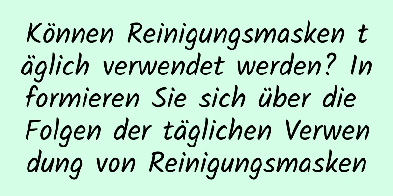 Können Reinigungsmasken täglich verwendet werden? Informieren Sie sich über die Folgen der täglichen Verwendung von Reinigungsmasken