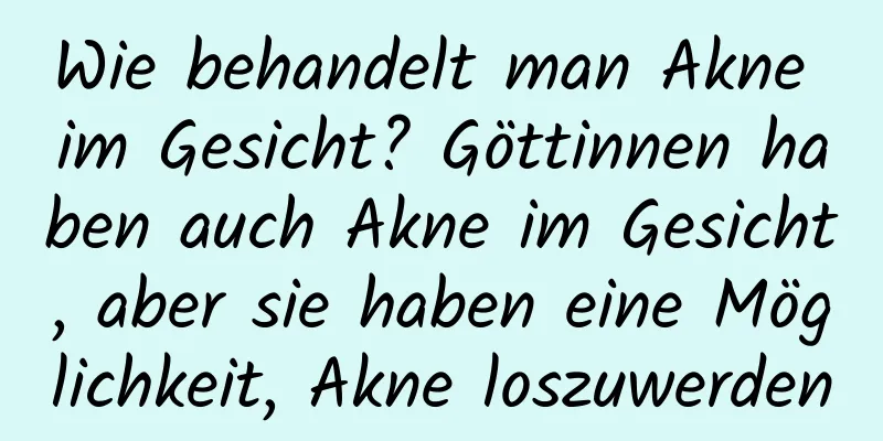 Wie behandelt man Akne im Gesicht? Göttinnen haben auch Akne im Gesicht, aber sie haben eine Möglichkeit, Akne loszuwerden