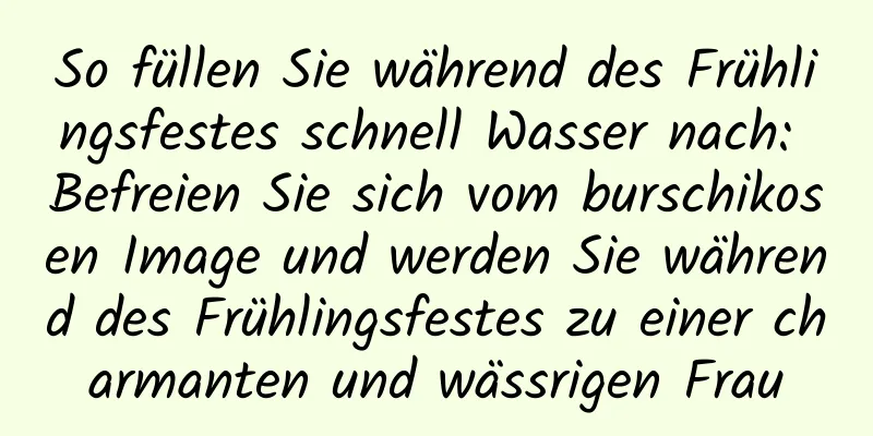 So füllen Sie während des Frühlingsfestes schnell Wasser nach: Befreien Sie sich vom burschikosen Image und werden Sie während des Frühlingsfestes zu einer charmanten und wässrigen Frau