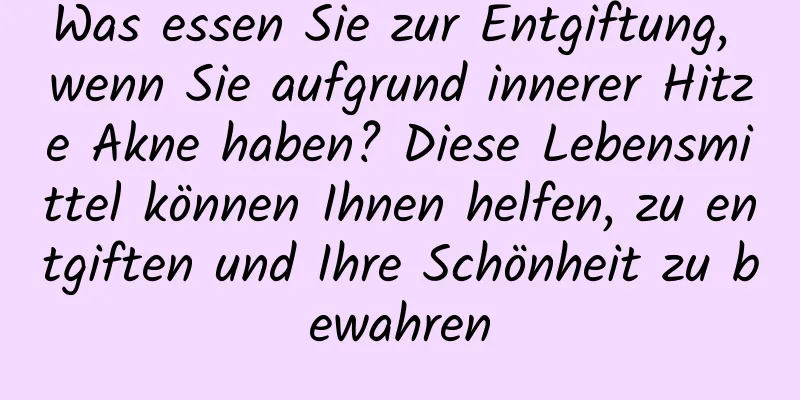 Was essen Sie zur Entgiftung, wenn Sie aufgrund innerer Hitze Akne haben? Diese Lebensmittel können Ihnen helfen, zu entgiften und Ihre Schönheit zu bewahren