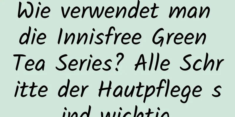 Wie verwendet man die Innisfree Green Tea Series? Alle Schritte der Hautpflege sind wichtig.