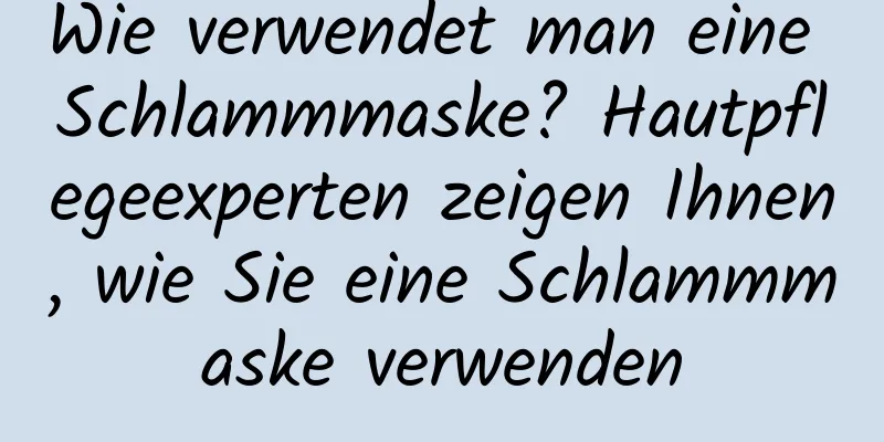 Wie verwendet man eine Schlammmaske? Hautpflegeexperten zeigen Ihnen, wie Sie eine Schlammmaske verwenden