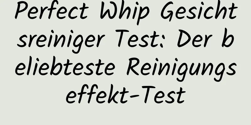 Perfect Whip Gesichtsreiniger Test: Der beliebteste Reinigungseffekt-Test