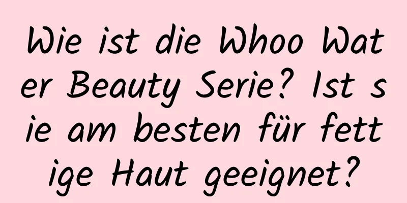 Wie ist die Whoo Water Beauty Serie? Ist sie am besten für fettige Haut geeignet?