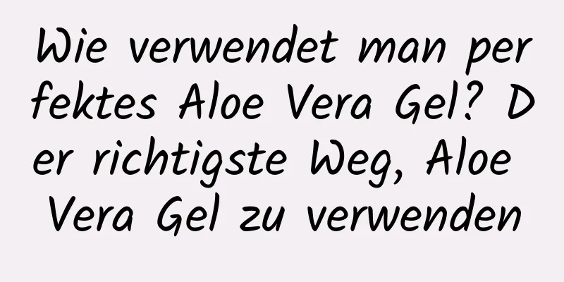 Wie verwendet man perfektes Aloe Vera Gel? Der richtigste Weg, Aloe Vera Gel zu verwenden