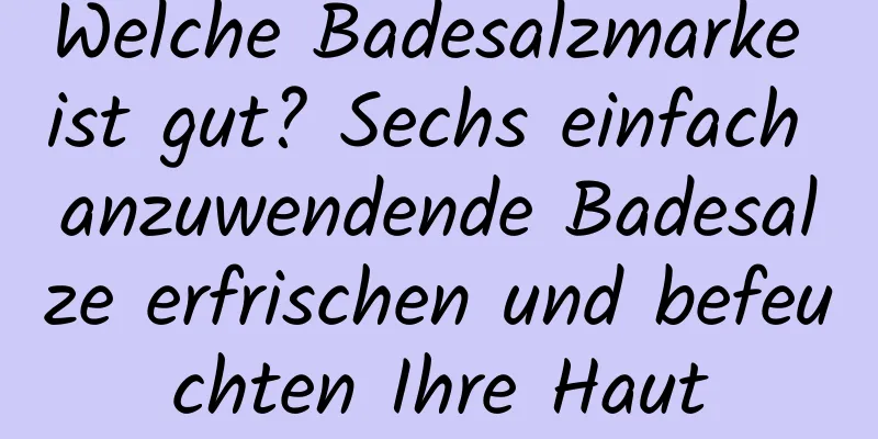 Welche Badesalzmarke ist gut? Sechs einfach anzuwendende Badesalze erfrischen und befeuchten Ihre Haut